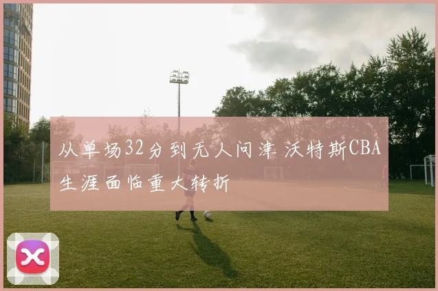 从单场32分到无人问津 沃特斯CBA生涯面临重大转折