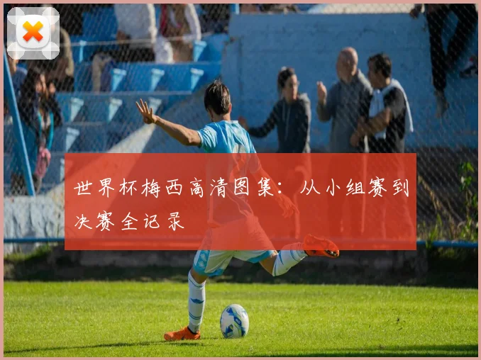 世界杯梅西高清图集：从小组赛到决赛全记录