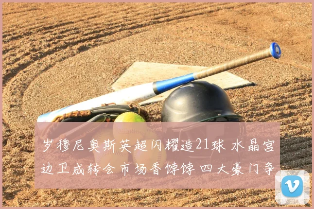 岁穆尼奥斯英超闪耀造21球 水晶宫边卫成转会市场香饽饽 四大豪门争抢