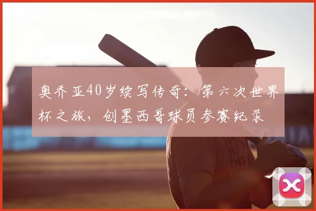 奥乔亚40岁续写传奇:第六次世界杯之旅,创墨西哥球员参赛纪录
