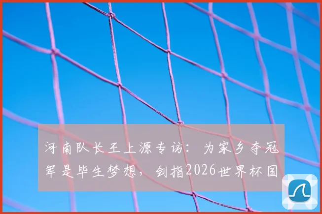 河南队长王上源专访：为家乡夺冠军是毕生梦想，剑指2026世界杯国脚之路