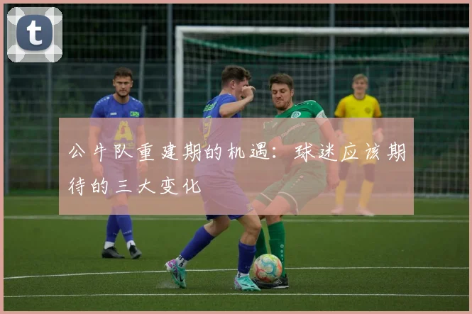 公牛队重建期的机遇：球迷应该期待的三大变化
