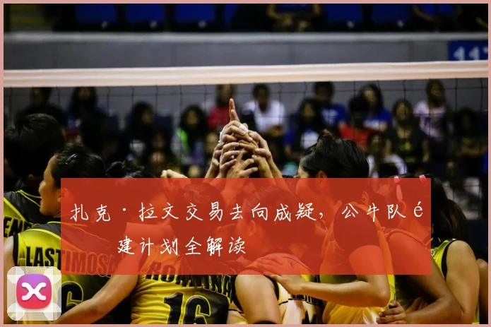 扎克·拉文交易去向成疑，公牛队重建计划全解读