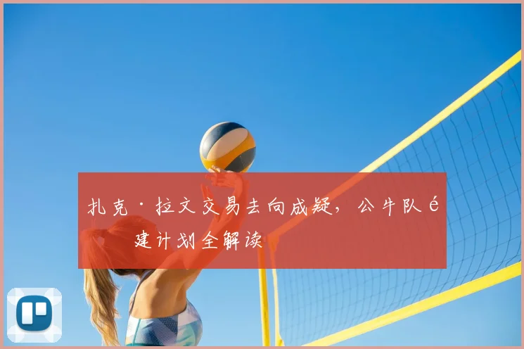 扎克·拉文交易去向成疑，公牛队重建计划全解读