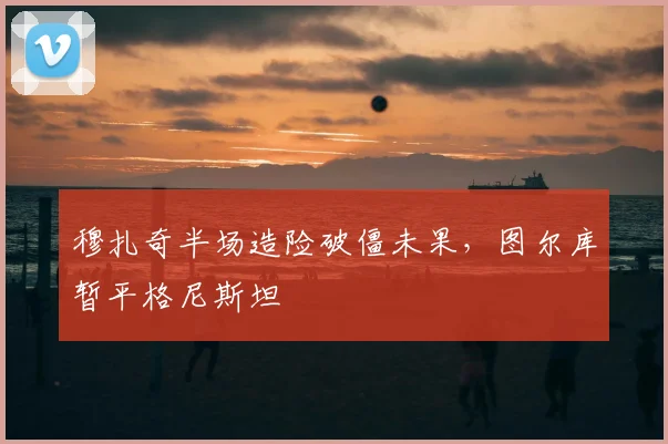 穆扎奇半场造险破僵未果，图尔库暂平格尼斯坦