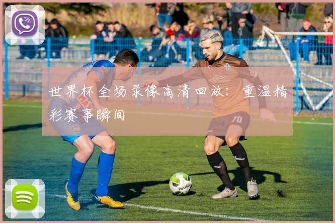 世界杯全场录像高清回放：重温精彩赛事瞬间