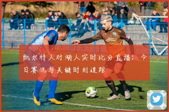 凯尔特人对湖人实时比分直播：今日赛况与关键时刻追踪