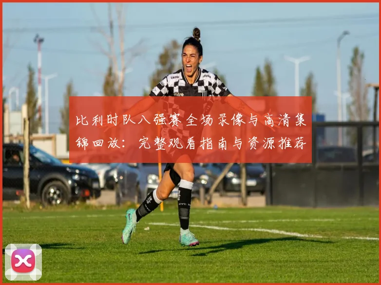 比利时队八强赛全场录像与高清集锦回放：完整观看指南与资源推荐
