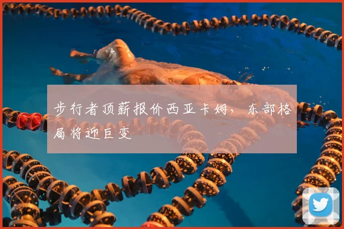 步行者顶薪报价西亚卡姆，东部格局将迎巨变