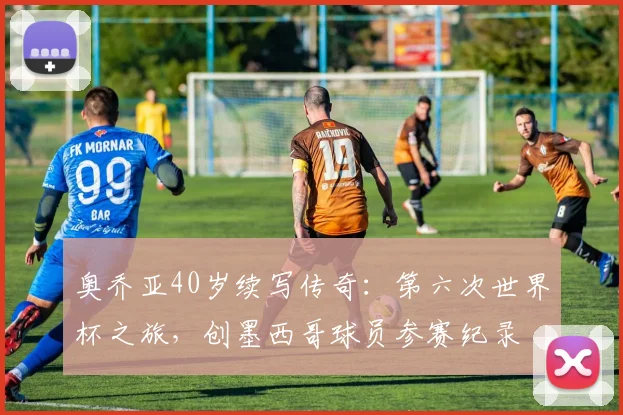 奥乔亚40岁续写传奇:第六次世界杯之旅,创墨西哥球员参赛纪录