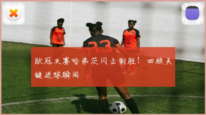 欧冠决赛哈弗茨闪击制胜！回顾关键进球瞬间