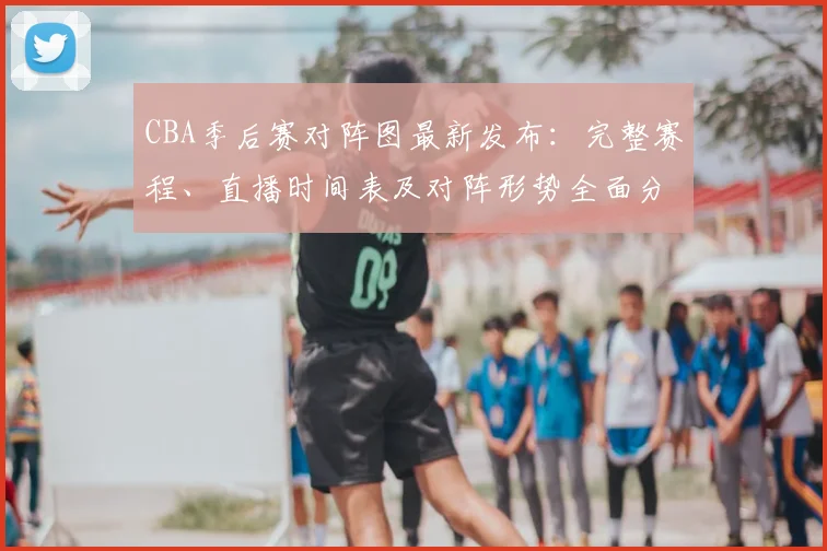 CBA季后赛对阵图最新发布：完整赛程、直播时间表及对阵形势全面分析