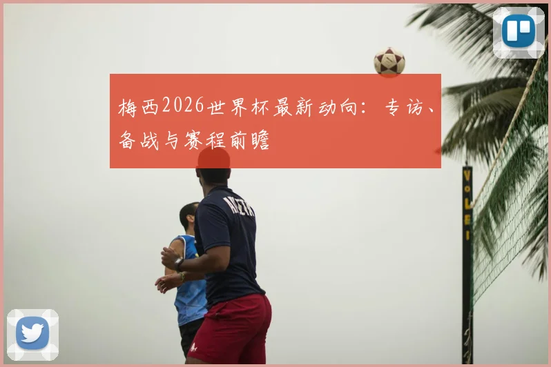 梅西2026世界杯最新动向：专访、备战与赛程前瞻