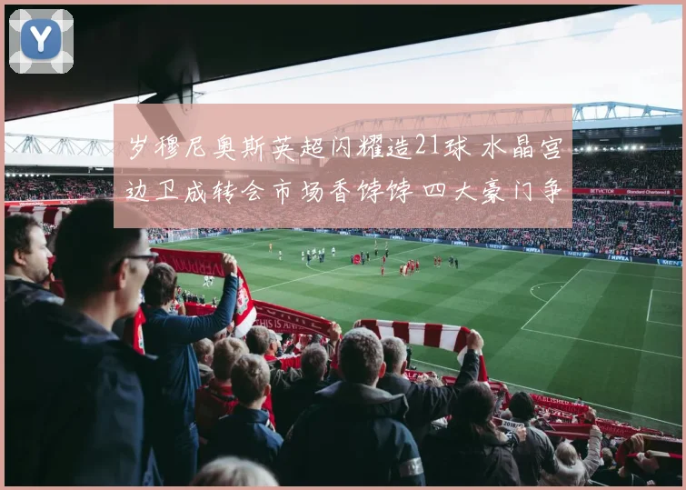 岁穆尼奥斯英超闪耀造21球 水晶宫边卫成转会市场香饽饽 四大豪门争抢
