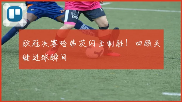 欧冠决赛哈弗茨闪击制胜！回顾关键进球瞬间